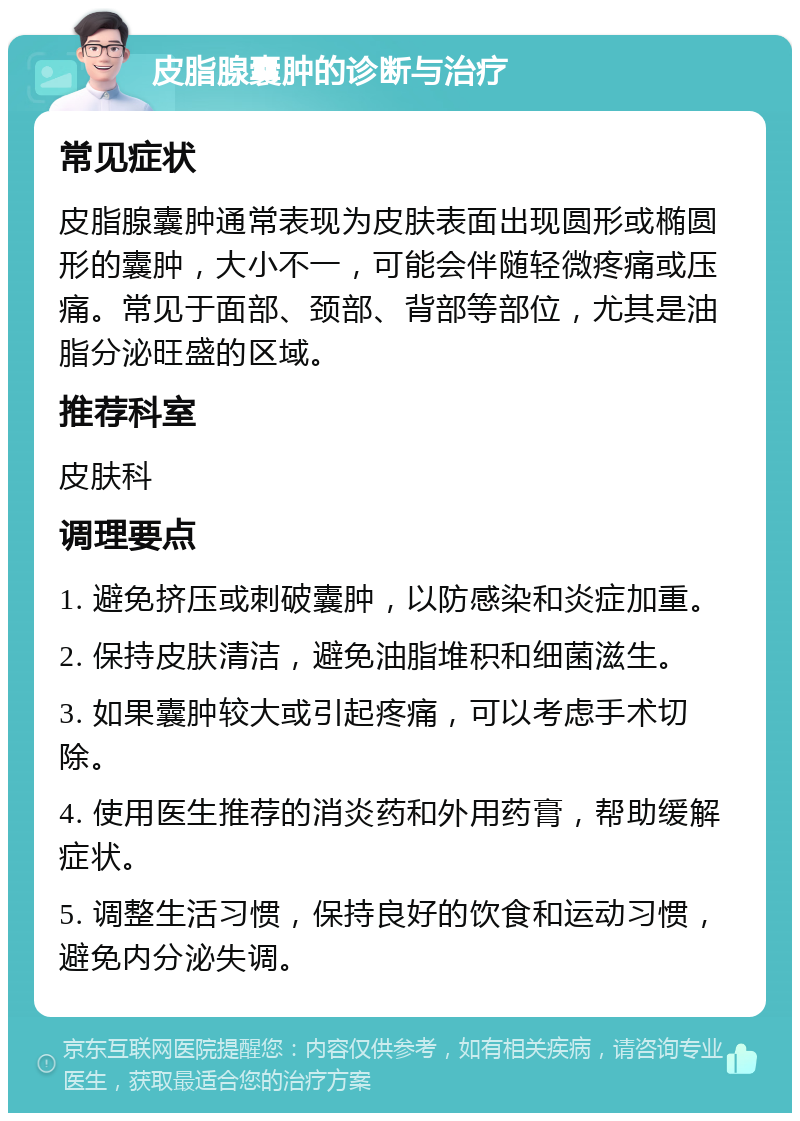 皮脂腺囊肿的诊断与治疗 常见症状 皮脂腺囊肿通常表现为皮肤表面出现圆形或椭圆形的囊肿，大小不一，可能会伴随轻微疼痛或压痛。常见于面部、颈部、背部等部位，尤其是油脂分泌旺盛的区域。 推荐科室 皮肤科 调理要点 1. 避免挤压或刺破囊肿，以防感染和炎症加重。 2. 保持皮肤清洁，避免油脂堆积和细菌滋生。 3. 如果囊肿较大或引起疼痛，可以考虑手术切除。 4. 使用医生推荐的消炎药和外用药膏，帮助缓解症状。 5. 调整生活习惯，保持良好的饮食和运动习惯，避免内分泌失调。