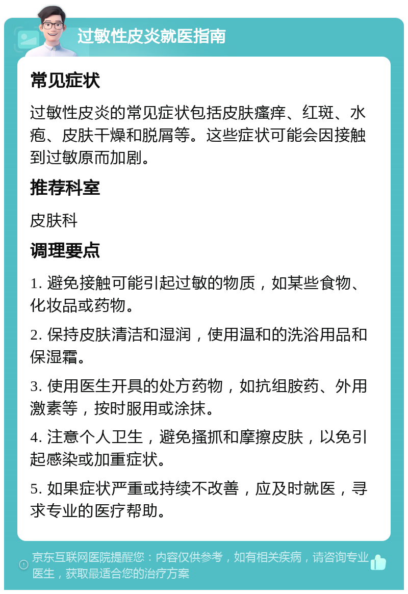 过敏性皮炎就医指南 常见症状 过敏性皮炎的常见症状包括皮肤瘙痒、红斑、水疱、皮肤干燥和脱屑等。这些症状可能会因接触到过敏原而加剧。 推荐科室 皮肤科 调理要点 1. 避免接触可能引起过敏的物质，如某些食物、化妆品或药物。 2. 保持皮肤清洁和湿润，使用温和的洗浴用品和保湿霜。 3. 使用医生开具的处方药物，如抗组胺药、外用激素等，按时服用或涂抹。 4. 注意个人卫生，避免搔抓和摩擦皮肤，以免引起感染或加重症状。 5. 如果症状严重或持续不改善，应及时就医，寻求专业的医疗帮助。