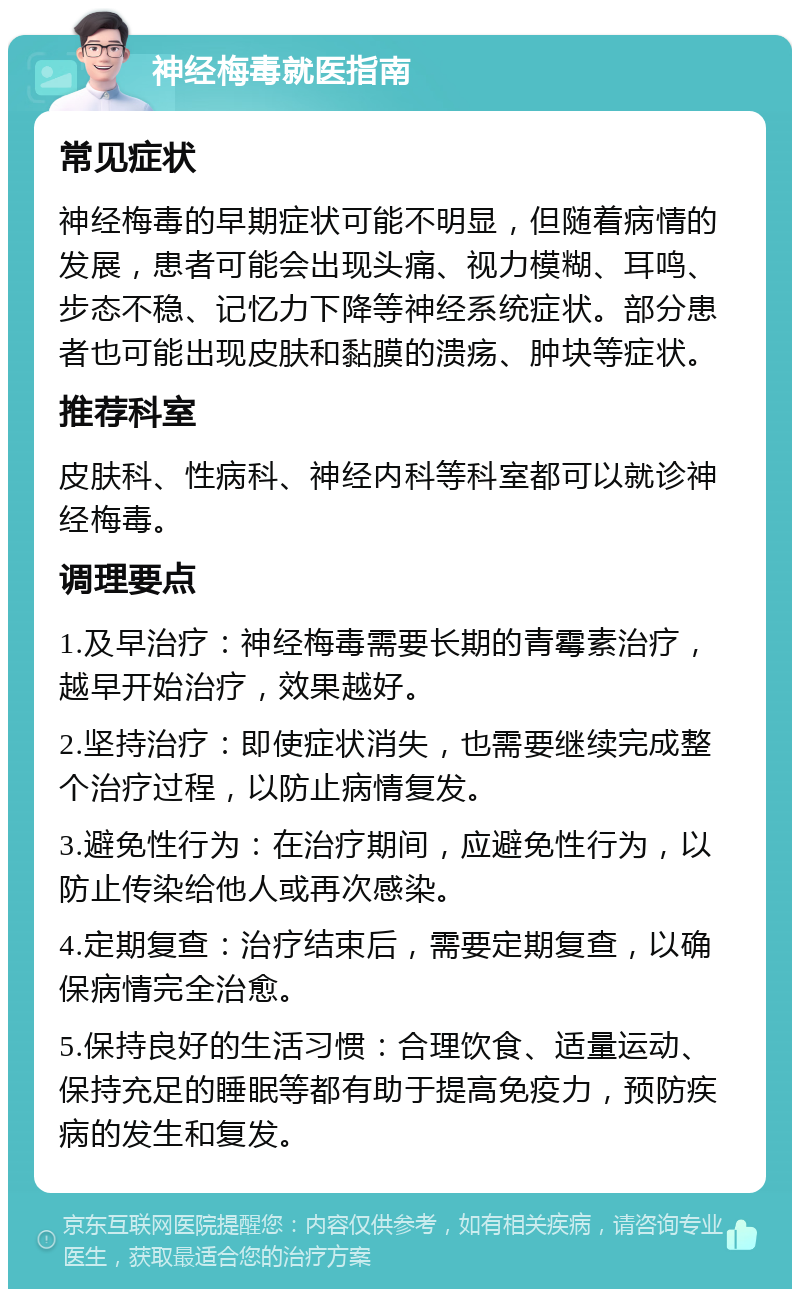 神经梅毒就医指南 常见症状 神经梅毒的早期症状可能不明显，但随着病情的发展，患者可能会出现头痛、视力模糊、耳鸣、步态不稳、记忆力下降等神经系统症状。部分患者也可能出现皮肤和黏膜的溃疡、肿块等症状。 推荐科室 皮肤科、性病科、神经内科等科室都可以就诊神经梅毒。 调理要点 1.及早治疗：神经梅毒需要长期的青霉素治疗，越早开始治疗，效果越好。 2.坚持治疗：即使症状消失，也需要继续完成整个治疗过程，以防止病情复发。 3.避免性行为：在治疗期间，应避免性行为，以防止传染给他人或再次感染。 4.定期复查：治疗结束后，需要定期复查，以确保病情完全治愈。 5.保持良好的生活习惯：合理饮食、适量运动、保持充足的睡眠等都有助于提高免疫力，预防疾病的发生和复发。