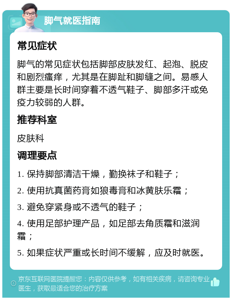 脚气就医指南 常见症状 脚气的常见症状包括脚部皮肤发红、起泡、脱皮和剧烈瘙痒，尤其是在脚趾和脚缝之间。易感人群主要是长时间穿着不透气鞋子、脚部多汗或免疫力较弱的人群。 推荐科室 皮肤科 调理要点 1. 保持脚部清洁干燥，勤换袜子和鞋子； 2. 使用抗真菌药膏如狼毒膏和冰黄肤乐霜； 3. 避免穿紧身或不透气的鞋子； 4. 使用足部护理产品，如足部去角质霜和滋润霜； 5. 如果症状严重或长时间不缓解，应及时就医。