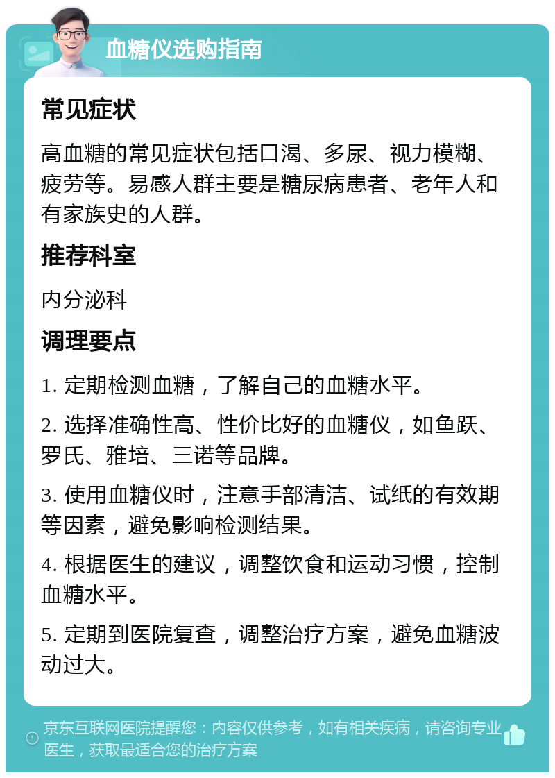 血糖仪选购指南 常见症状 高血糖的常见症状包括口渴、多尿、视力模糊、疲劳等。易感人群主要是糖尿病患者、老年人和有家族史的人群。 推荐科室 内分泌科 调理要点 1. 定期检测血糖，了解自己的血糖水平。 2. 选择准确性高、性价比好的血糖仪，如鱼跃、罗氏、雅培、三诺等品牌。 3. 使用血糖仪时，注意手部清洁、试纸的有效期等因素，避免影响检测结果。 4. 根据医生的建议，调整饮食和运动习惯，控制血糖水平。 5. 定期到医院复查，调整治疗方案，避免血糖波动过大。