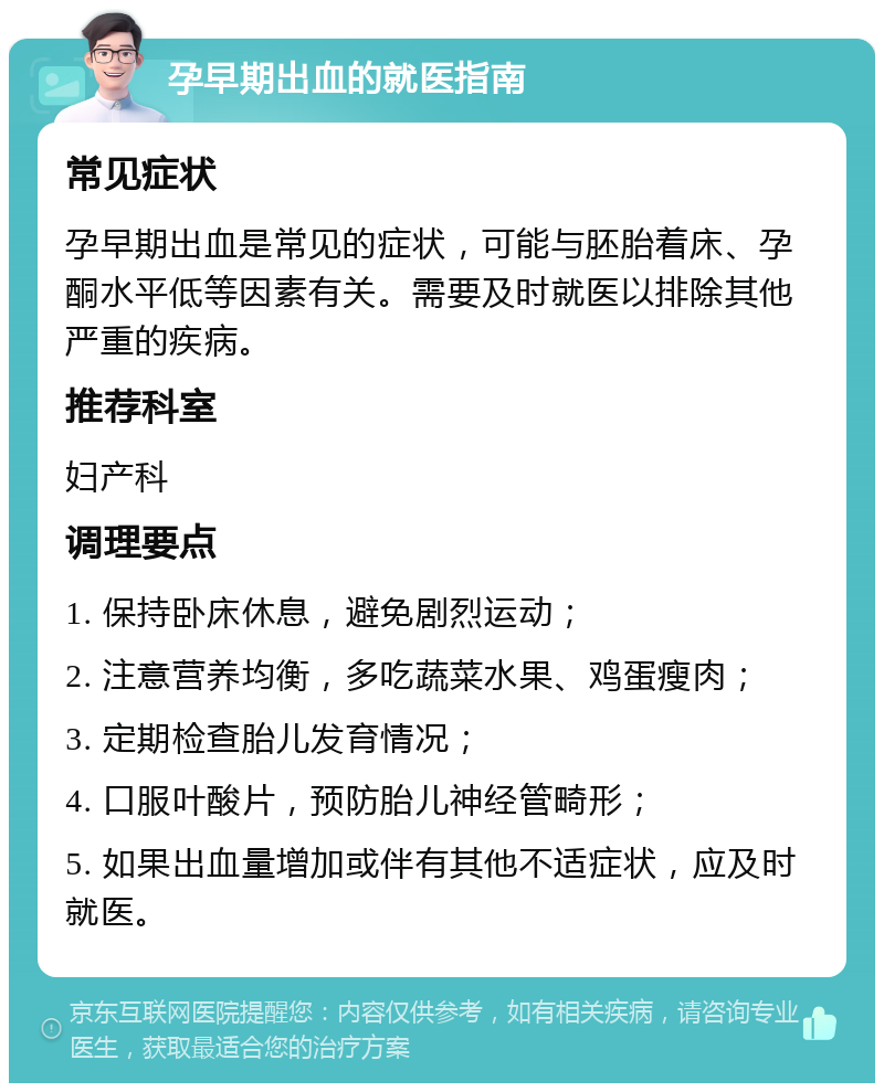 孕早期出血的就医指南 常见症状 孕早期出血是常见的症状，可能与胚胎着床、孕酮水平低等因素有关。需要及时就医以排除其他严重的疾病。 推荐科室 妇产科 调理要点 1. 保持卧床休息，避免剧烈运动； 2. 注意营养均衡，多吃蔬菜水果、鸡蛋瘦肉； 3. 定期检查胎儿发育情况； 4. 口服叶酸片，预防胎儿神经管畸形； 5. 如果出血量增加或伴有其他不适症状，应及时就医。