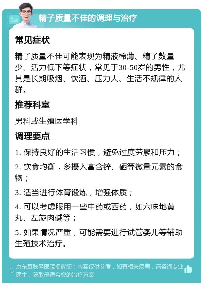 精子质量不佳的调理与治疗 常见症状 精子质量不佳可能表现为精液稀薄、精子数量少、活力低下等症状，常见于30-50岁的男性，尤其是长期吸烟、饮酒、压力大、生活不规律的人群。 推荐科室 男科或生殖医学科 调理要点 1. 保持良好的生活习惯，避免过度劳累和压力； 2. 饮食均衡，多摄入富含锌、硒等微量元素的食物； 3. 适当进行体育锻炼，增强体质； 4. 可以考虑服用一些中药或西药，如六味地黄丸、左旋肉碱等； 5. 如果情况严重，可能需要进行试管婴儿等辅助生殖技术治疗。