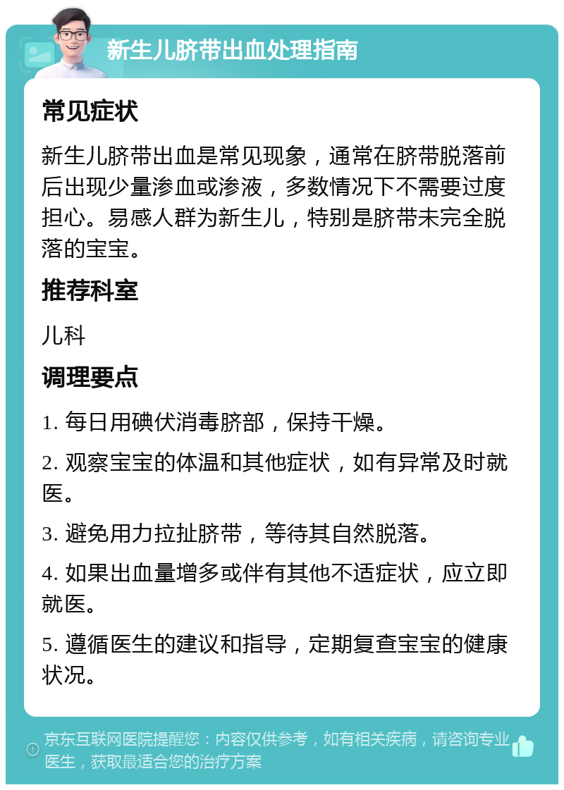 新生儿脐带出血处理指南 常见症状 新生儿脐带出血是常见现象，通常在脐带脱落前后出现少量渗血或渗液，多数情况下不需要过度担心。易感人群为新生儿，特别是脐带未完全脱落的宝宝。 推荐科室 儿科 调理要点 1. 每日用碘伏消毒脐部，保持干燥。 2. 观察宝宝的体温和其他症状，如有异常及时就医。 3. 避免用力拉扯脐带，等待其自然脱落。 4. 如果出血量增多或伴有其他不适症状，应立即就医。 5. 遵循医生的建议和指导，定期复查宝宝的健康状况。