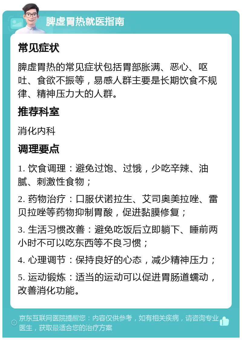 脾虚胃热就医指南 常见症状 脾虚胃热的常见症状包括胃部胀满、恶心、呕吐、食欲不振等，易感人群主要是长期饮食不规律、精神压力大的人群。 推荐科室 消化内科 调理要点 1. 饮食调理：避免过饱、过饿，少吃辛辣、油腻、刺激性食物； 2. 药物治疗：口服伏诺拉生、艾司奥美拉唑、雷贝拉唑等药物抑制胃酸，促进黏膜修复； 3. 生活习惯改善：避免吃饭后立即躺下、睡前两小时不可以吃东西等不良习惯； 4. 心理调节：保持良好的心态，减少精神压力； 5. 运动锻炼：适当的运动可以促进胃肠道蠕动，改善消化功能。