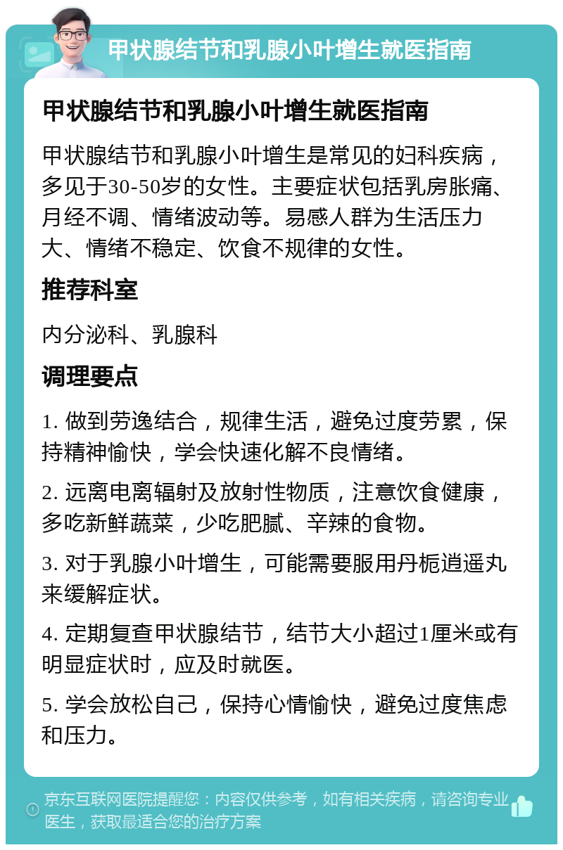 甲状腺结节和乳腺小叶增生就医指南 甲状腺结节和乳腺小叶增生就医指南 甲状腺结节和乳腺小叶增生是常见的妇科疾病，多见于30-50岁的女性。主要症状包括乳房胀痛、月经不调、情绪波动等。易感人群为生活压力大、情绪不稳定、饮食不规律的女性。 推荐科室 内分泌科、乳腺科 调理要点 1. 做到劳逸结合，规律生活，避免过度劳累，保持精神愉快，学会快速化解不良情绪。 2. 远离电离辐射及放射性物质，注意饮食健康，多吃新鲜蔬菜，少吃肥腻、辛辣的食物。 3. 对于乳腺小叶增生，可能需要服用丹栀逍遥丸来缓解症状。 4. 定期复查甲状腺结节，结节大小超过1厘米或有明显症状时，应及时就医。 5. 学会放松自己，保持心情愉快，避免过度焦虑和压力。