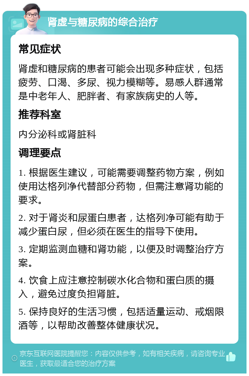 肾虚与糖尿病的综合治疗 常见症状 肾虚和糖尿病的患者可能会出现多种症状，包括疲劳、口渴、多尿、视力模糊等。易感人群通常是中老年人、肥胖者、有家族病史的人等。 推荐科室 内分泌科或肾脏科 调理要点 1. 根据医生建议，可能需要调整药物方案，例如使用达格列净代替部分药物，但需注意肾功能的要求。 2. 对于肾炎和尿蛋白患者，达格列净可能有助于减少蛋白尿，但必须在医生的指导下使用。 3. 定期监测血糖和肾功能，以便及时调整治疗方案。 4. 饮食上应注意控制碳水化合物和蛋白质的摄入，避免过度负担肾脏。 5. 保持良好的生活习惯，包括适量运动、戒烟限酒等，以帮助改善整体健康状况。