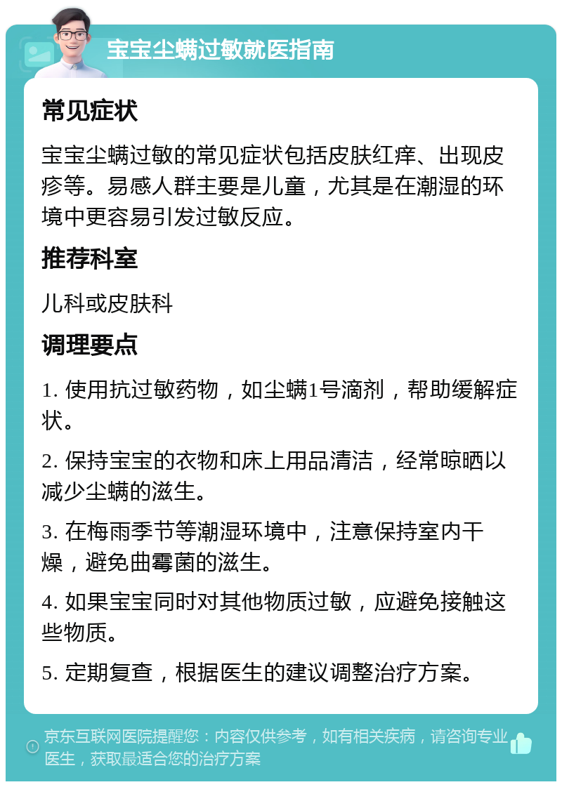 宝宝尘螨过敏就医指南 常见症状 宝宝尘螨过敏的常见症状包括皮肤红痒、出现皮疹等。易感人群主要是儿童，尤其是在潮湿的环境中更容易引发过敏反应。 推荐科室 儿科或皮肤科 调理要点 1. 使用抗过敏药物，如尘螨1号滴剂，帮助缓解症状。 2. 保持宝宝的衣物和床上用品清洁，经常晾晒以减少尘螨的滋生。 3. 在梅雨季节等潮湿环境中，注意保持室内干燥，避免曲霉菌的滋生。 4. 如果宝宝同时对其他物质过敏，应避免接触这些物质。 5. 定期复查，根据医生的建议调整治疗方案。