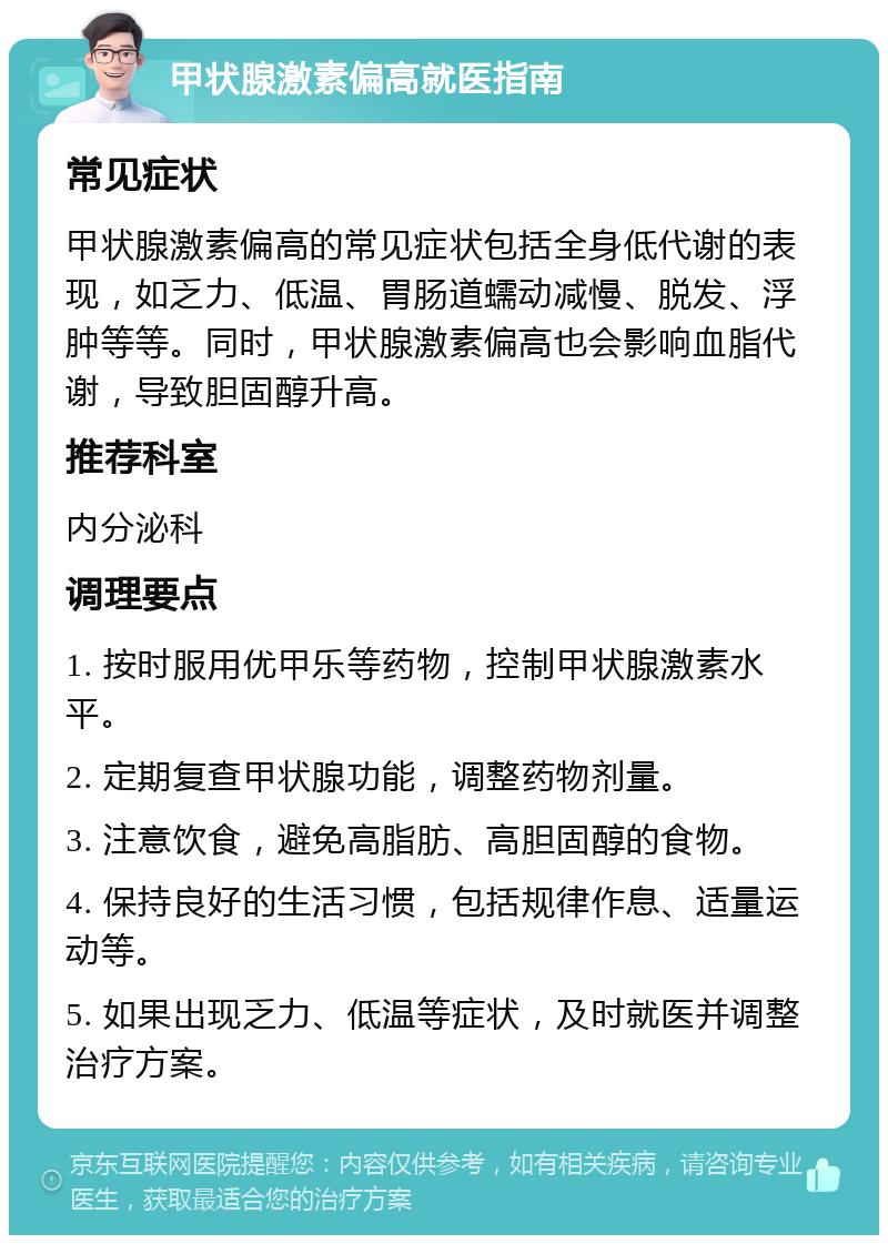 甲状腺激素偏高就医指南 常见症状 甲状腺激素偏高的常见症状包括全身低代谢的表现，如乏力、低温、胃肠道蠕动减慢、脱发、浮肿等等。同时，甲状腺激素偏高也会影响血脂代谢，导致胆固醇升高。 推荐科室 内分泌科 调理要点 1. 按时服用优甲乐等药物，控制甲状腺激素水平。 2. 定期复查甲状腺功能，调整药物剂量。 3. 注意饮食，避免高脂肪、高胆固醇的食物。 4. 保持良好的生活习惯，包括规律作息、适量运动等。 5. 如果出现乏力、低温等症状，及时就医并调整治疗方案。