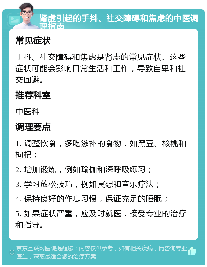 肾虚引起的手抖、社交障碍和焦虑的中医调理指南 常见症状 手抖、社交障碍和焦虑是肾虚的常见症状。这些症状可能会影响日常生活和工作，导致自卑和社交回避。 推荐科室 中医科 调理要点 1. 调整饮食，多吃滋补的食物，如黑豆、核桃和枸杞； 2. 增加锻炼，例如瑜伽和深呼吸练习； 3. 学习放松技巧，例如冥想和音乐疗法； 4. 保持良好的作息习惯，保证充足的睡眠； 5. 如果症状严重，应及时就医，接受专业的治疗和指导。