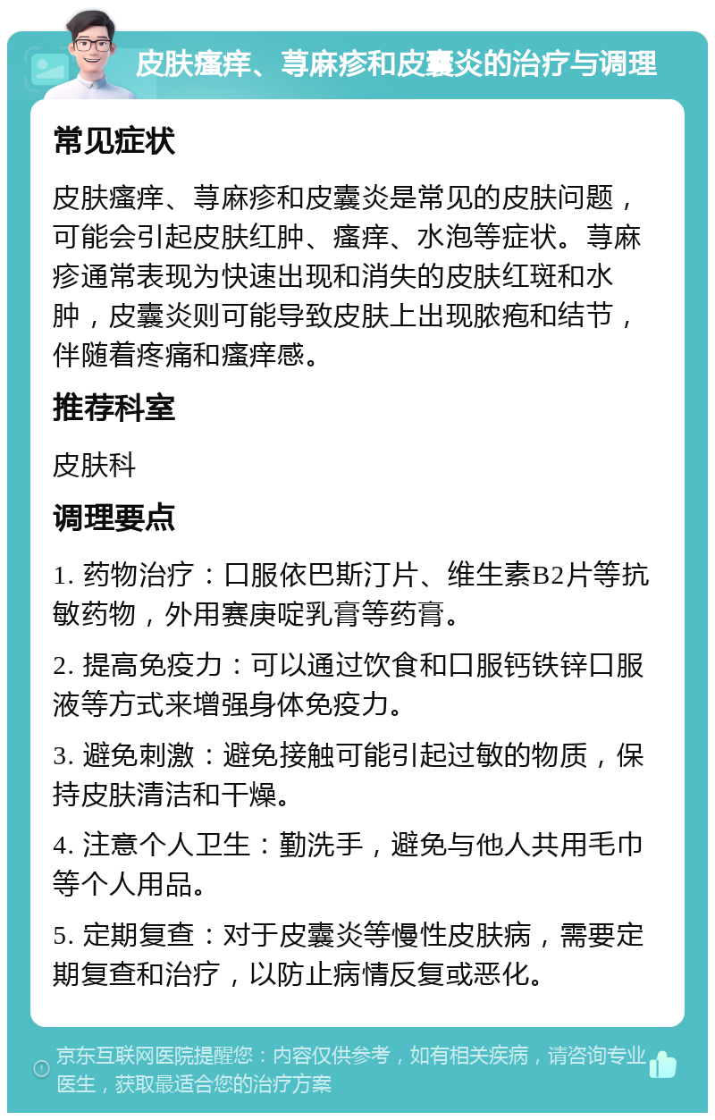 皮肤瘙痒、荨麻疹和皮囊炎的治疗与调理 常见症状 皮肤瘙痒、荨麻疹和皮囊炎是常见的皮肤问题，可能会引起皮肤红肿、瘙痒、水泡等症状。荨麻疹通常表现为快速出现和消失的皮肤红斑和水肿，皮囊炎则可能导致皮肤上出现脓疱和结节，伴随着疼痛和瘙痒感。 推荐科室 皮肤科 调理要点 1. 药物治疗：口服依巴斯汀片、维生素B2片等抗敏药物，外用赛庚啶乳膏等药膏。 2. 提高免疫力：可以通过饮食和口服钙铁锌口服液等方式来增强身体免疫力。 3. 避免刺激：避免接触可能引起过敏的物质，保持皮肤清洁和干燥。 4. 注意个人卫生：勤洗手，避免与他人共用毛巾等个人用品。 5. 定期复查：对于皮囊炎等慢性皮肤病，需要定期复查和治疗，以防止病情反复或恶化。