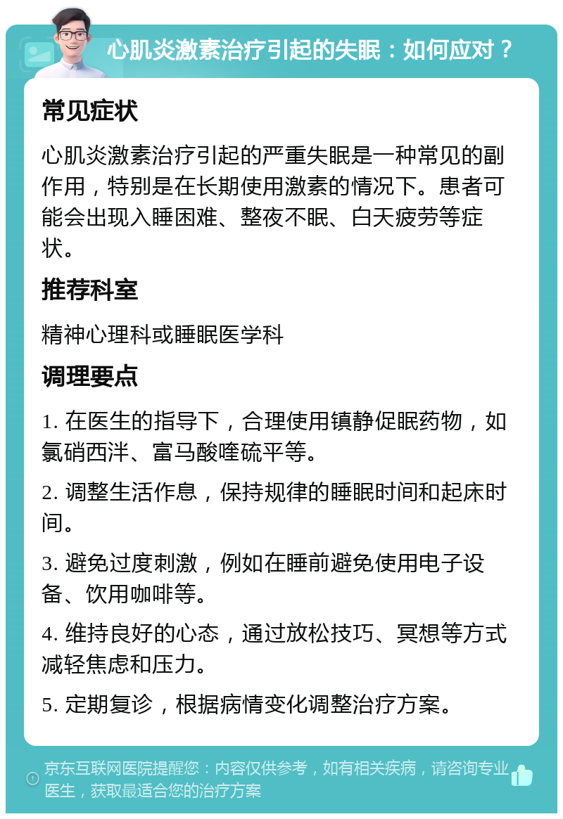 心肌炎激素治疗引起的失眠：如何应对？ 常见症状 心肌炎激素治疗引起的严重失眠是一种常见的副作用，特别是在长期使用激素的情况下。患者可能会出现入睡困难、整夜不眠、白天疲劳等症状。 推荐科室 精神心理科或睡眠医学科 调理要点 1. 在医生的指导下，合理使用镇静促眠药物，如氯硝西泮、富马酸喹硫平等。 2. 调整生活作息，保持规律的睡眠时间和起床时间。 3. 避免过度刺激，例如在睡前避免使用电子设备、饮用咖啡等。 4. 维持良好的心态，通过放松技巧、冥想等方式减轻焦虑和压力。 5. 定期复诊，根据病情变化调整治疗方案。