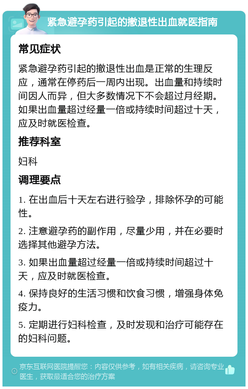 紧急避孕药引起的撤退性出血就医指南 常见症状 紧急避孕药引起的撤退性出血是正常的生理反应，通常在停药后一周内出现。出血量和持续时间因人而异，但大多数情况下不会超过月经期。如果出血量超过经量一倍或持续时间超过十天，应及时就医检查。 推荐科室 妇科 调理要点 1. 在出血后十天左右进行验孕，排除怀孕的可能性。 2. 注意避孕药的副作用，尽量少用，并在必要时选择其他避孕方法。 3. 如果出血量超过经量一倍或持续时间超过十天，应及时就医检查。 4. 保持良好的生活习惯和饮食习惯，增强身体免疫力。 5. 定期进行妇科检查，及时发现和治疗可能存在的妇科问题。