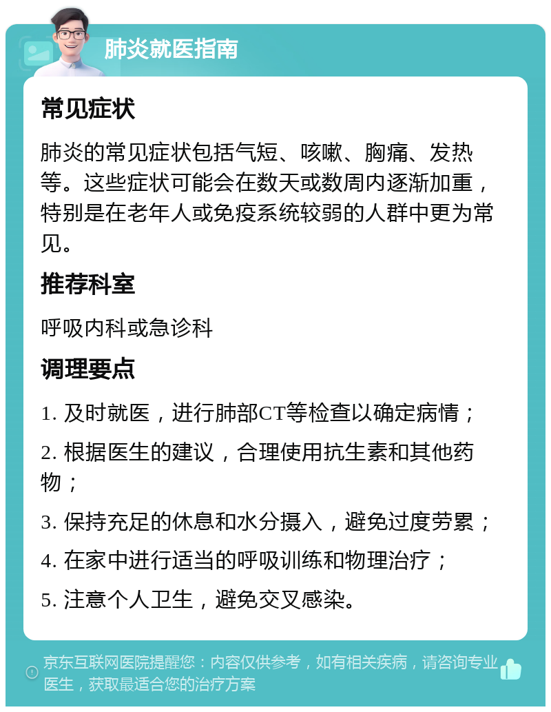 肺炎就医指南 常见症状 肺炎的常见症状包括气短、咳嗽、胸痛、发热等。这些症状可能会在数天或数周内逐渐加重，特别是在老年人或免疫系统较弱的人群中更为常见。 推荐科室 呼吸内科或急诊科 调理要点 1. 及时就医，进行肺部CT等检查以确定病情； 2. 根据医生的建议，合理使用抗生素和其他药物； 3. 保持充足的休息和水分摄入，避免过度劳累； 4. 在家中进行适当的呼吸训练和物理治疗； 5. 注意个人卫生，避免交叉感染。