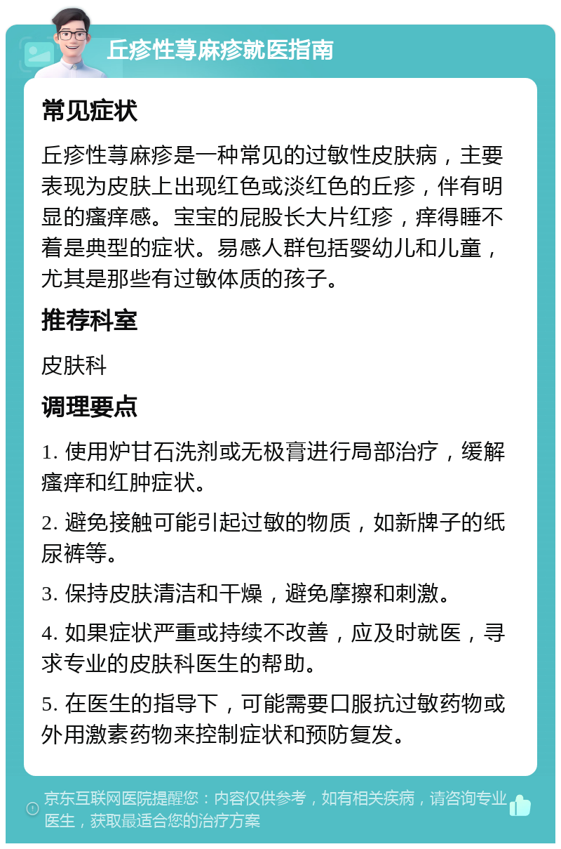 丘疹性荨麻疹就医指南 常见症状 丘疹性荨麻疹是一种常见的过敏性皮肤病，主要表现为皮肤上出现红色或淡红色的丘疹，伴有明显的瘙痒感。宝宝的屁股长大片红疹，痒得睡不着是典型的症状。易感人群包括婴幼儿和儿童，尤其是那些有过敏体质的孩子。 推荐科室 皮肤科 调理要点 1. 使用炉甘石洗剂或无极膏进行局部治疗，缓解瘙痒和红肿症状。 2. 避免接触可能引起过敏的物质，如新牌子的纸尿裤等。 3. 保持皮肤清洁和干燥，避免摩擦和刺激。 4. 如果症状严重或持续不改善，应及时就医，寻求专业的皮肤科医生的帮助。 5. 在医生的指导下，可能需要口服抗过敏药物或外用激素药物来控制症状和预防复发。