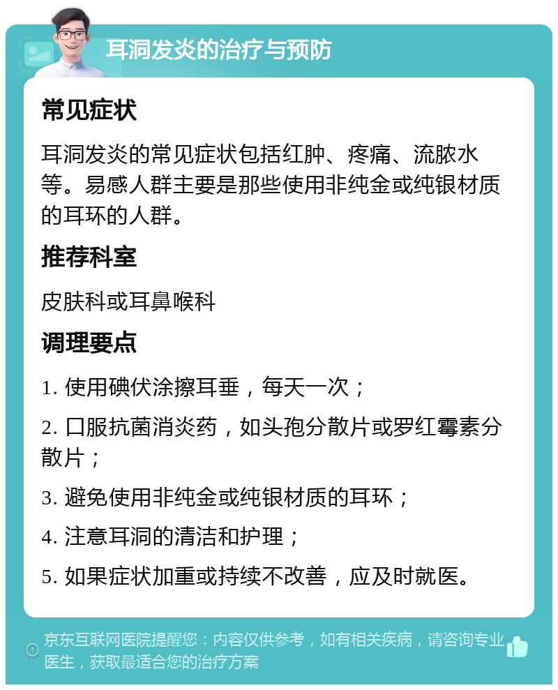 耳洞发炎的治疗与预防 常见症状 耳洞发炎的常见症状包括红肿、疼痛、流脓水等。易感人群主要是那些使用非纯金或纯银材质的耳环的人群。 推荐科室 皮肤科或耳鼻喉科 调理要点 1. 使用碘伏涂擦耳垂，每天一次； 2. 口服抗菌消炎药，如头孢分散片或罗红霉素分散片； 3. 避免使用非纯金或纯银材质的耳环； 4. 注意耳洞的清洁和护理； 5. 如果症状加重或持续不改善，应及时就医。