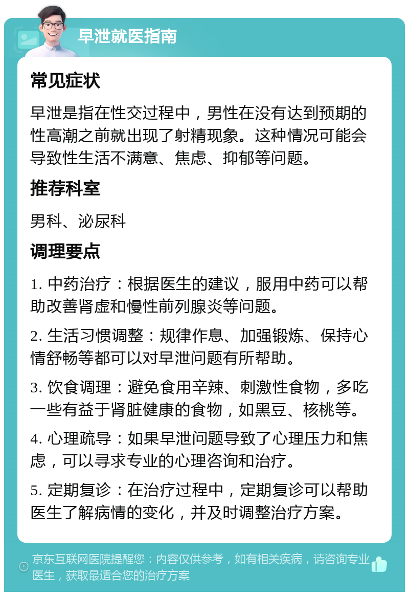 早泄就医指南 常见症状 早泄是指在性交过程中，男性在没有达到预期的性高潮之前就出现了射精现象。这种情况可能会导致性生活不满意、焦虑、抑郁等问题。 推荐科室 男科、泌尿科 调理要点 1. 中药治疗：根据医生的建议，服用中药可以帮助改善肾虚和慢性前列腺炎等问题。 2. 生活习惯调整：规律作息、加强锻炼、保持心情舒畅等都可以对早泄问题有所帮助。 3. 饮食调理：避免食用辛辣、刺激性食物，多吃一些有益于肾脏健康的食物，如黑豆、核桃等。 4. 心理疏导：如果早泄问题导致了心理压力和焦虑，可以寻求专业的心理咨询和治疗。 5. 定期复诊：在治疗过程中，定期复诊可以帮助医生了解病情的变化，并及时调整治疗方案。