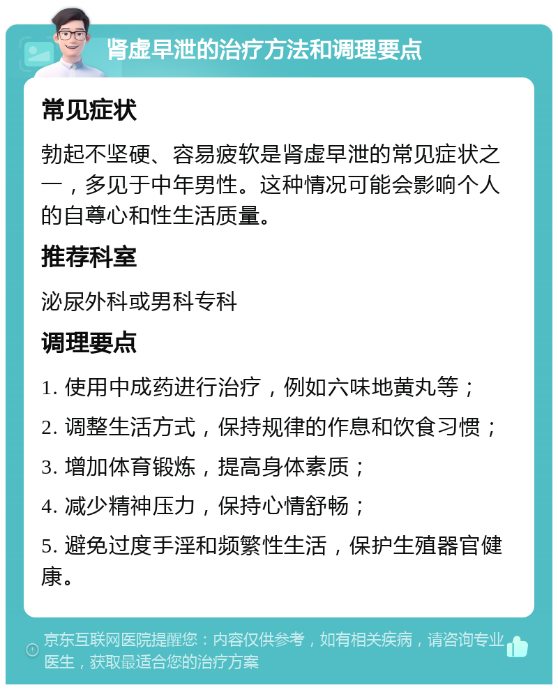 肾虚早泄的治疗方法和调理要点 常见症状 勃起不坚硬、容易疲软是肾虚早泄的常见症状之一，多见于中年男性。这种情况可能会影响个人的自尊心和性生活质量。 推荐科室 泌尿外科或男科专科 调理要点 1. 使用中成药进行治疗，例如六味地黄丸等； 2. 调整生活方式，保持规律的作息和饮食习惯； 3. 增加体育锻炼，提高身体素质； 4. 减少精神压力，保持心情舒畅； 5. 避免过度手淫和频繁性生活，保护生殖器官健康。