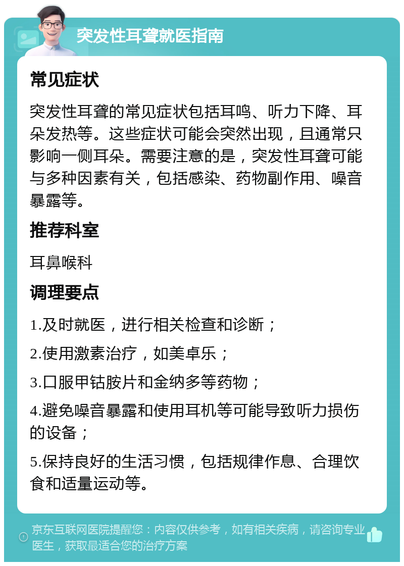 突发性耳聋就医指南 常见症状 突发性耳聋的常见症状包括耳鸣、听力下降、耳朵发热等。这些症状可能会突然出现，且通常只影响一侧耳朵。需要注意的是，突发性耳聋可能与多种因素有关，包括感染、药物副作用、噪音暴露等。 推荐科室 耳鼻喉科 调理要点 1.及时就医，进行相关检查和诊断； 2.使用激素治疗，如美卓乐； 3.口服甲钴胺片和金纳多等药物； 4.避免噪音暴露和使用耳机等可能导致听力损伤的设备； 5.保持良好的生活习惯，包括规律作息、合理饮食和适量运动等。