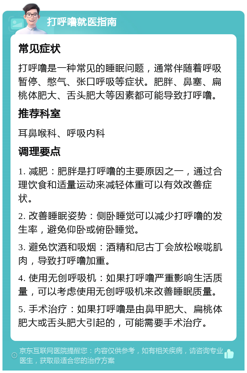 打呼噜就医指南 常见症状 打呼噜是一种常见的睡眠问题，通常伴随着呼吸暂停、憋气、张口呼吸等症状。肥胖、鼻塞、扁桃体肥大、舌头肥大等因素都可能导致打呼噜。 推荐科室 耳鼻喉科、呼吸内科 调理要点 1. 减肥：肥胖是打呼噜的主要原因之一，通过合理饮食和适量运动来减轻体重可以有效改善症状。 2. 改善睡眠姿势：侧卧睡觉可以减少打呼噜的发生率，避免仰卧或俯卧睡觉。 3. 避免饮酒和吸烟：酒精和尼古丁会放松喉咙肌肉，导致打呼噜加重。 4. 使用无创呼吸机：如果打呼噜严重影响生活质量，可以考虑使用无创呼吸机来改善睡眠质量。 5. 手术治疗：如果打呼噜是由鼻甲肥大、扁桃体肥大或舌头肥大引起的，可能需要手术治疗。