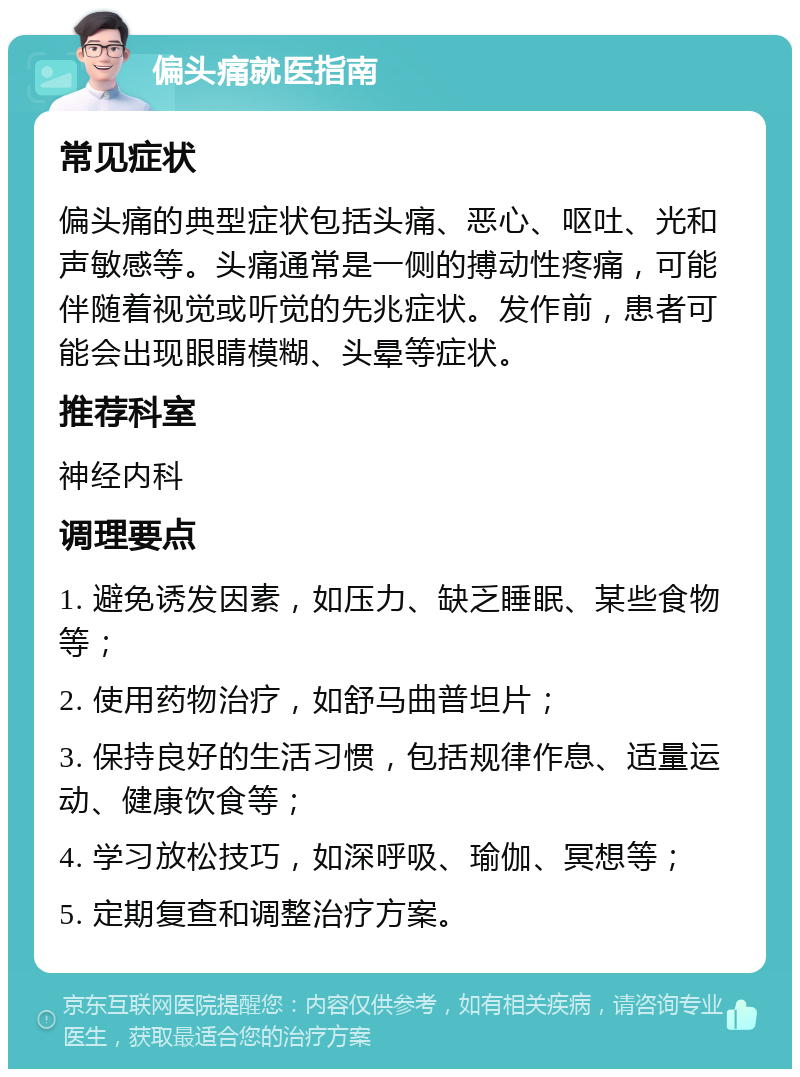 偏头痛就医指南 常见症状 偏头痛的典型症状包括头痛、恶心、呕吐、光和声敏感等。头痛通常是一侧的搏动性疼痛，可能伴随着视觉或听觉的先兆症状。发作前，患者可能会出现眼睛模糊、头晕等症状。 推荐科室 神经内科 调理要点 1. 避免诱发因素，如压力、缺乏睡眠、某些食物等； 2. 使用药物治疗，如舒马曲普坦片； 3. 保持良好的生活习惯，包括规律作息、适量运动、健康饮食等； 4. 学习放松技巧，如深呼吸、瑜伽、冥想等； 5. 定期复查和调整治疗方案。