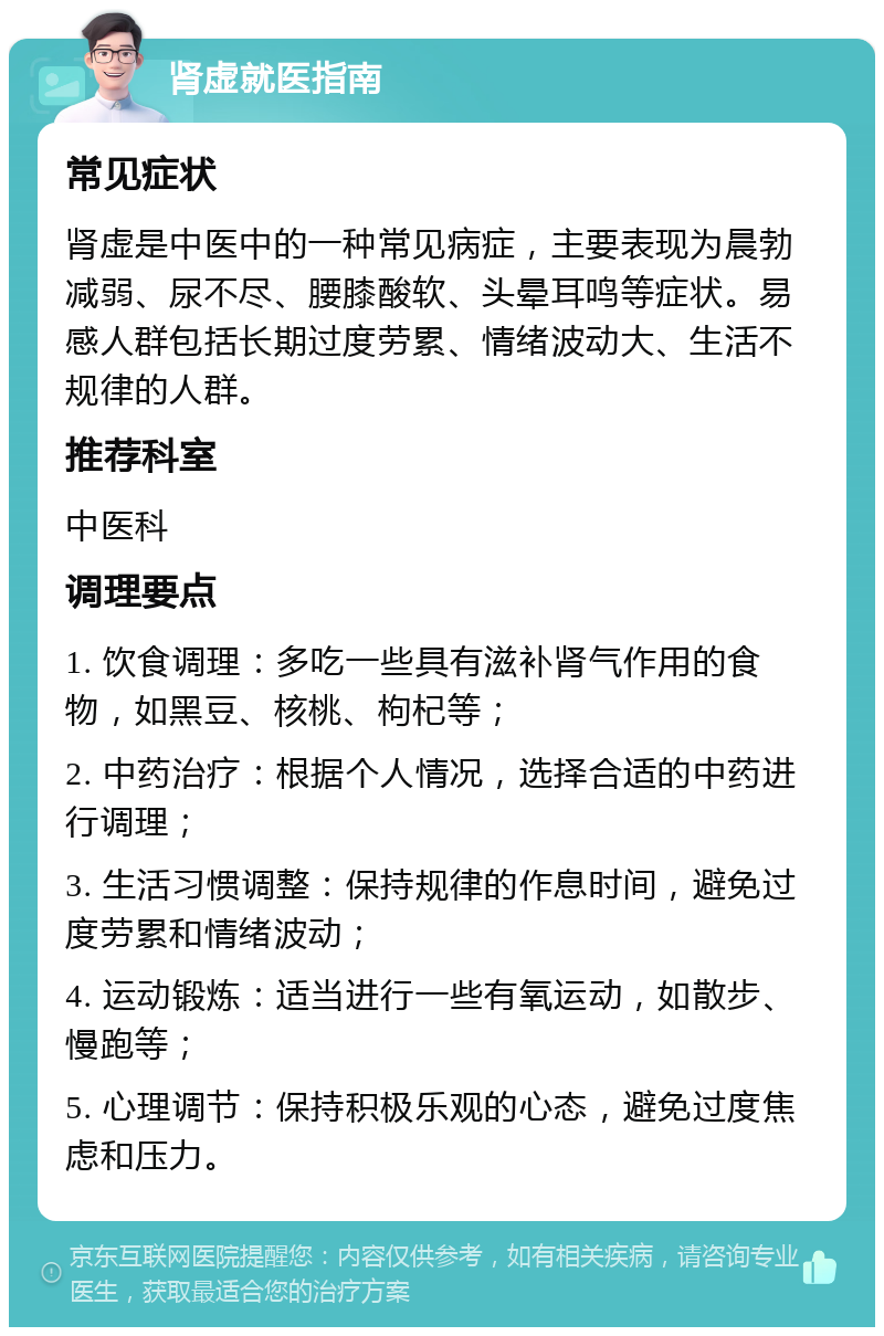 肾虚就医指南 常见症状 肾虚是中医中的一种常见病症，主要表现为晨勃减弱、尿不尽、腰膝酸软、头晕耳鸣等症状。易感人群包括长期过度劳累、情绪波动大、生活不规律的人群。 推荐科室 中医科 调理要点 1. 饮食调理：多吃一些具有滋补肾气作用的食物，如黑豆、核桃、枸杞等； 2. 中药治疗：根据个人情况，选择合适的中药进行调理； 3. 生活习惯调整：保持规律的作息时间，避免过度劳累和情绪波动； 4. 运动锻炼：适当进行一些有氧运动，如散步、慢跑等； 5. 心理调节：保持积极乐观的心态，避免过度焦虑和压力。