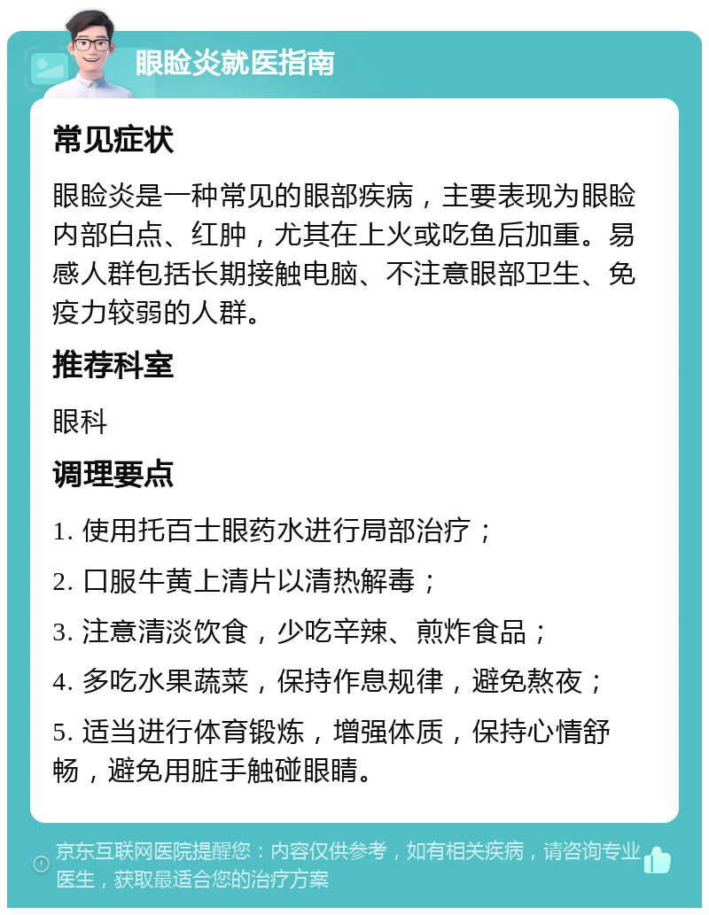 眼睑炎就医指南 常见症状 眼睑炎是一种常见的眼部疾病，主要表现为眼睑内部白点、红肿，尤其在上火或吃鱼后加重。易感人群包括长期接触电脑、不注意眼部卫生、免疫力较弱的人群。 推荐科室 眼科 调理要点 1. 使用托百士眼药水进行局部治疗； 2. 口服牛黄上清片以清热解毒； 3. 注意清淡饮食，少吃辛辣、煎炸食品； 4. 多吃水果蔬菜，保持作息规律，避免熬夜； 5. 适当进行体育锻炼，增强体质，保持心情舒畅，避免用脏手触碰眼睛。