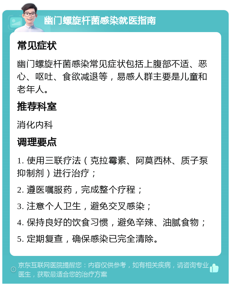 幽门螺旋杆菌感染就医指南 常见症状 幽门螺旋杆菌感染常见症状包括上腹部不适、恶心、呕吐、食欲减退等，易感人群主要是儿童和老年人。 推荐科室 消化内科 调理要点 1. 使用三联疗法（克拉霉素、阿莫西林、质子泵抑制剂）进行治疗； 2. 遵医嘱服药，完成整个疗程； 3. 注意个人卫生，避免交叉感染； 4. 保持良好的饮食习惯，避免辛辣、油腻食物； 5. 定期复查，确保感染已完全清除。