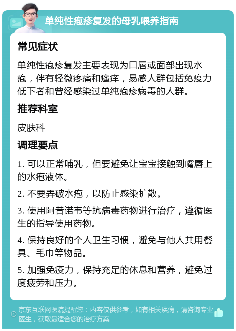 单纯性疱疹复发的母乳喂养指南 常见症状 单纯性疱疹复发主要表现为口唇或面部出现水疱，伴有轻微疼痛和瘙痒，易感人群包括免疫力低下者和曾经感染过单纯疱疹病毒的人群。 推荐科室 皮肤科 调理要点 1. 可以正常哺乳，但要避免让宝宝接触到嘴唇上的水疱液体。 2. 不要弄破水疱，以防止感染扩散。 3. 使用阿昔诺韦等抗病毒药物进行治疗，遵循医生的指导使用药物。 4. 保持良好的个人卫生习惯，避免与他人共用餐具、毛巾等物品。 5. 加强免疫力，保持充足的休息和营养，避免过度疲劳和压力。