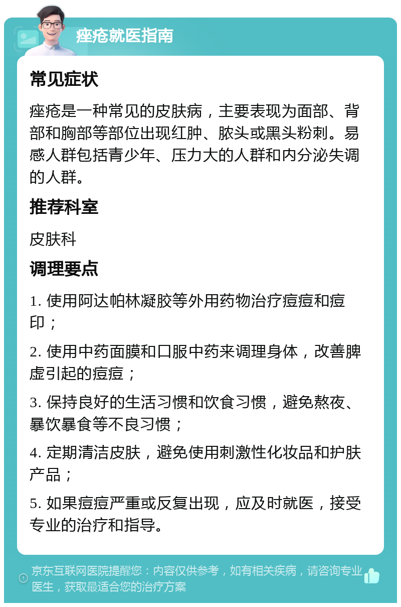 痤疮就医指南 常见症状 痤疮是一种常见的皮肤病，主要表现为面部、背部和胸部等部位出现红肿、脓头或黑头粉刺。易感人群包括青少年、压力大的人群和内分泌失调的人群。 推荐科室 皮肤科 调理要点 1. 使用阿达帕林凝胶等外用药物治疗痘痘和痘印； 2. 使用中药面膜和口服中药来调理身体，改善脾虚引起的痘痘； 3. 保持良好的生活习惯和饮食习惯，避免熬夜、暴饮暴食等不良习惯； 4. 定期清洁皮肤，避免使用刺激性化妆品和护肤产品； 5. 如果痘痘严重或反复出现，应及时就医，接受专业的治疗和指导。