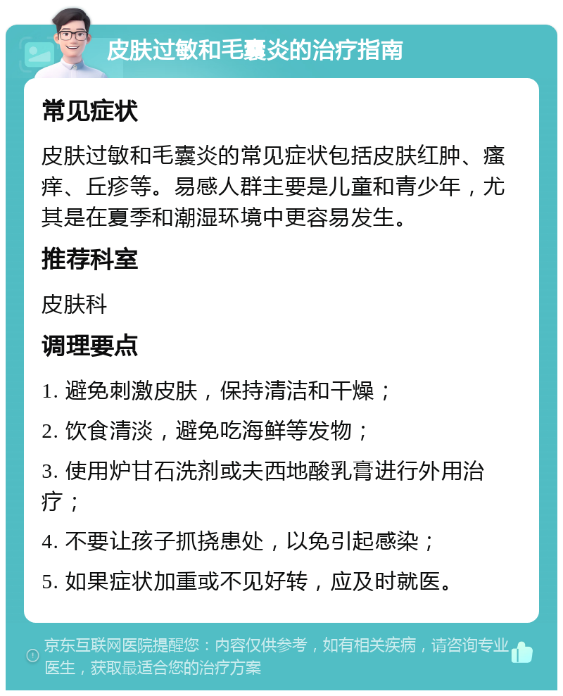 皮肤过敏和毛囊炎的治疗指南 常见症状 皮肤过敏和毛囊炎的常见症状包括皮肤红肿、瘙痒、丘疹等。易感人群主要是儿童和青少年，尤其是在夏季和潮湿环境中更容易发生。 推荐科室 皮肤科 调理要点 1. 避免刺激皮肤，保持清洁和干燥； 2. 饮食清淡，避免吃海鲜等发物； 3. 使用炉甘石洗剂或夫西地酸乳膏进行外用治疗； 4. 不要让孩子抓挠患处，以免引起感染； 5. 如果症状加重或不见好转，应及时就医。