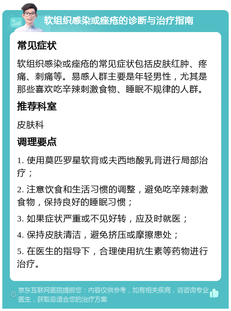 软组织感染或痤疮的诊断与治疗指南 常见症状 软组织感染或痤疮的常见症状包括皮肤红肿、疼痛、刺痛等。易感人群主要是年轻男性，尤其是那些喜欢吃辛辣刺激食物、睡眠不规律的人群。 推荐科室 皮肤科 调理要点 1. 使用莫匹罗星软膏或夫西地酸乳膏进行局部治疗； 2. 注意饮食和生活习惯的调整，避免吃辛辣刺激食物，保持良好的睡眠习惯； 3. 如果症状严重或不见好转，应及时就医； 4. 保持皮肤清洁，避免挤压或摩擦患处； 5. 在医生的指导下，合理使用抗生素等药物进行治疗。