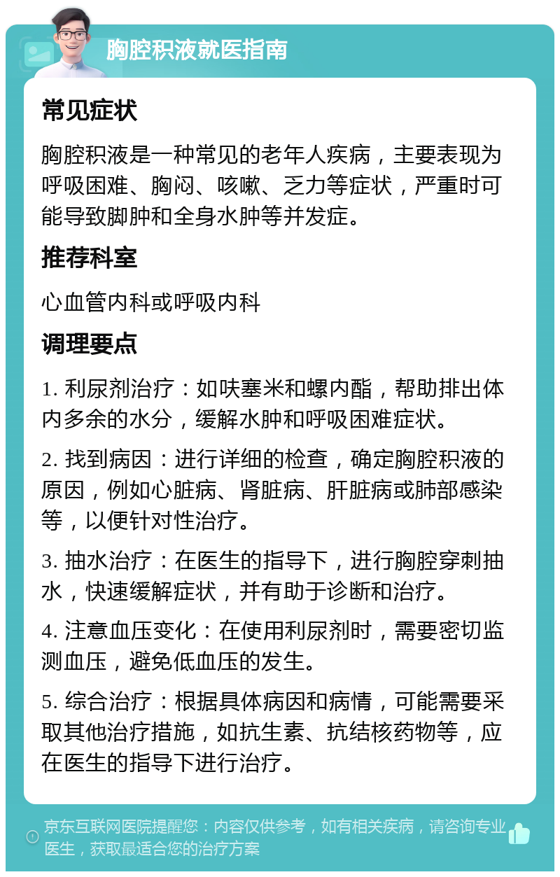 胸腔积液就医指南 常见症状 胸腔积液是一种常见的老年人疾病，主要表现为呼吸困难、胸闷、咳嗽、乏力等症状，严重时可能导致脚肿和全身水肿等并发症。 推荐科室 心血管内科或呼吸内科 调理要点 1. 利尿剂治疗：如呋塞米和螺内酯，帮助排出体内多余的水分，缓解水肿和呼吸困难症状。 2. 找到病因：进行详细的检查，确定胸腔积液的原因，例如心脏病、肾脏病、肝脏病或肺部感染等，以便针对性治疗。 3. 抽水治疗：在医生的指导下，进行胸腔穿刺抽水，快速缓解症状，并有助于诊断和治疗。 4. 注意血压变化：在使用利尿剂时，需要密切监测血压，避免低血压的发生。 5. 综合治疗：根据具体病因和病情，可能需要采取其他治疗措施，如抗生素、抗结核药物等，应在医生的指导下进行治疗。