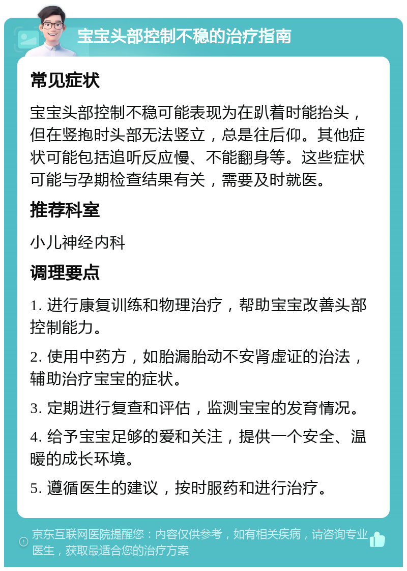 宝宝头部控制不稳的治疗指南 常见症状 宝宝头部控制不稳可能表现为在趴着时能抬头，但在竖抱时头部无法竖立，总是往后仰。其他症状可能包括追听反应慢、不能翻身等。这些症状可能与孕期检查结果有关，需要及时就医。 推荐科室 小儿神经内科 调理要点 1. 进行康复训练和物理治疗，帮助宝宝改善头部控制能力。 2. 使用中药方，如胎漏胎动不安肾虚证的治法，辅助治疗宝宝的症状。 3. 定期进行复查和评估，监测宝宝的发育情况。 4. 给予宝宝足够的爱和关注，提供一个安全、温暖的成长环境。 5. 遵循医生的建议，按时服药和进行治疗。