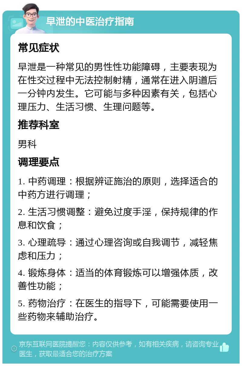 早泄的中医治疗指南 常见症状 早泄是一种常见的男性性功能障碍，主要表现为在性交过程中无法控制射精，通常在进入阴道后一分钟内发生。它可能与多种因素有关，包括心理压力、生活习惯、生理问题等。 推荐科室 男科 调理要点 1. 中药调理：根据辨证施治的原则，选择适合的中药方进行调理； 2. 生活习惯调整：避免过度手淫，保持规律的作息和饮食； 3. 心理疏导：通过心理咨询或自我调节，减轻焦虑和压力； 4. 锻炼身体：适当的体育锻炼可以增强体质，改善性功能； 5. 药物治疗：在医生的指导下，可能需要使用一些药物来辅助治疗。