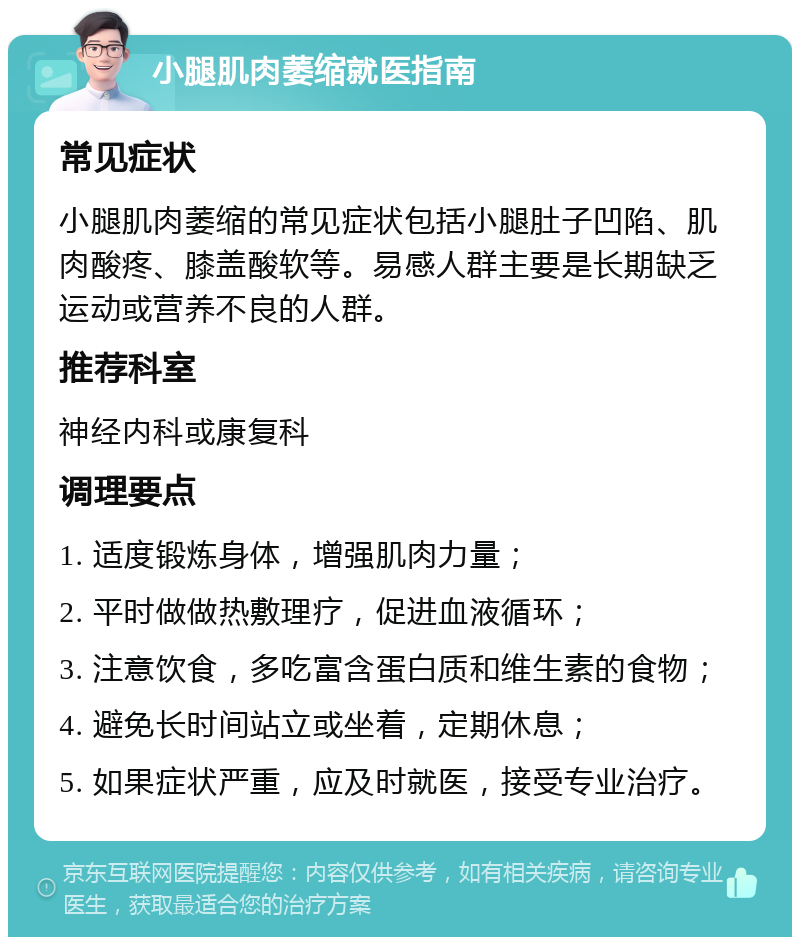 小腿肌肉萎缩就医指南 常见症状 小腿肌肉萎缩的常见症状包括小腿肚子凹陷、肌肉酸疼、膝盖酸软等。易感人群主要是长期缺乏运动或营养不良的人群。 推荐科室 神经内科或康复科 调理要点 1. 适度锻炼身体，增强肌肉力量； 2. 平时做做热敷理疗，促进血液循环； 3. 注意饮食，多吃富含蛋白质和维生素的食物； 4. 避免长时间站立或坐着，定期休息； 5. 如果症状严重，应及时就医，接受专业治疗。