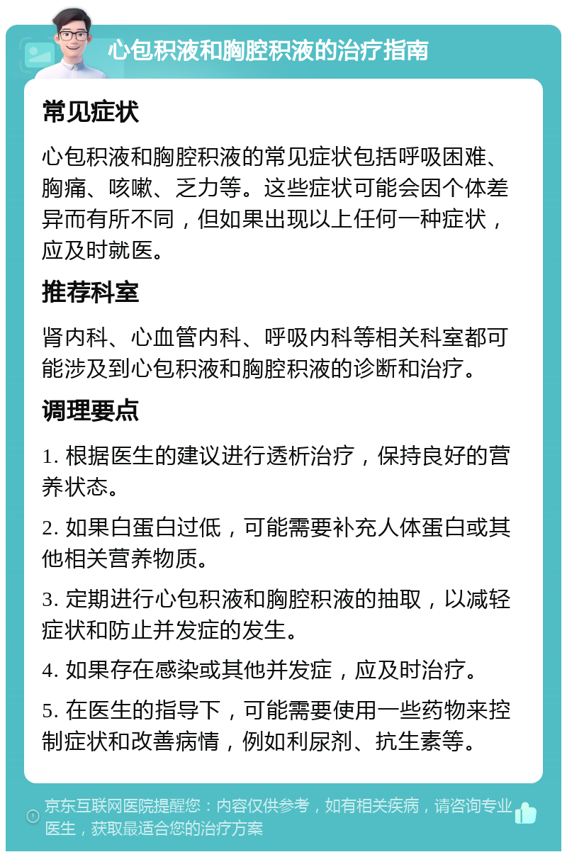 心包积液和胸腔积液的治疗指南 常见症状 心包积液和胸腔积液的常见症状包括呼吸困难、胸痛、咳嗽、乏力等。这些症状可能会因个体差异而有所不同，但如果出现以上任何一种症状，应及时就医。 推荐科室 肾内科、心血管内科、呼吸内科等相关科室都可能涉及到心包积液和胸腔积液的诊断和治疗。 调理要点 1. 根据医生的建议进行透析治疗，保持良好的营养状态。 2. 如果白蛋白过低，可能需要补充人体蛋白或其他相关营养物质。 3. 定期进行心包积液和胸腔积液的抽取，以减轻症状和防止并发症的发生。 4. 如果存在感染或其他并发症，应及时治疗。 5. 在医生的指导下，可能需要使用一些药物来控制症状和改善病情，例如利尿剂、抗生素等。