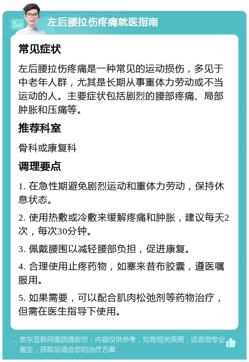 左后腰拉伤疼痛就医指南 常见症状 左后腰拉伤疼痛是一种常见的运动损伤，多见于中老年人群，尤其是长期从事重体力劳动或不当运动的人。主要症状包括剧烈的腰部疼痛、局部肿胀和压痛等。 推荐科室 骨科或康复科 调理要点 1. 在急性期避免剧烈运动和重体力劳动，保持休息状态。 2. 使用热敷或冷敷来缓解疼痛和肿胀，建议每天2次，每次30分钟。 3. 佩戴腰围以减轻腰部负担，促进康复。 4. 合理使用止疼药物，如塞来昔布胶囊，遵医嘱服用。 5. 如果需要，可以配合肌肉松弛剂等药物治疗，但需在医生指导下使用。