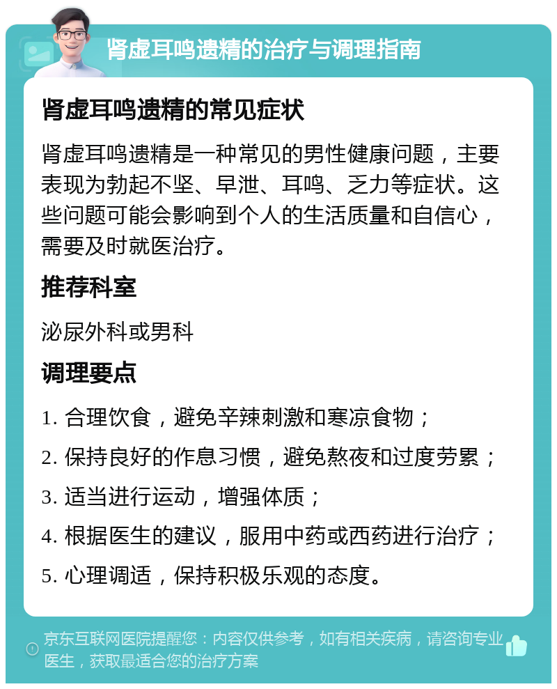 肾虚耳鸣遗精的治疗与调理指南 肾虚耳鸣遗精的常见症状 肾虚耳鸣遗精是一种常见的男性健康问题，主要表现为勃起不坚、早泄、耳鸣、乏力等症状。这些问题可能会影响到个人的生活质量和自信心，需要及时就医治疗。 推荐科室 泌尿外科或男科 调理要点 1. 合理饮食，避免辛辣刺激和寒凉食物； 2. 保持良好的作息习惯，避免熬夜和过度劳累； 3. 适当进行运动，增强体质； 4. 根据医生的建议，服用中药或西药进行治疗； 5. 心理调适，保持积极乐观的态度。