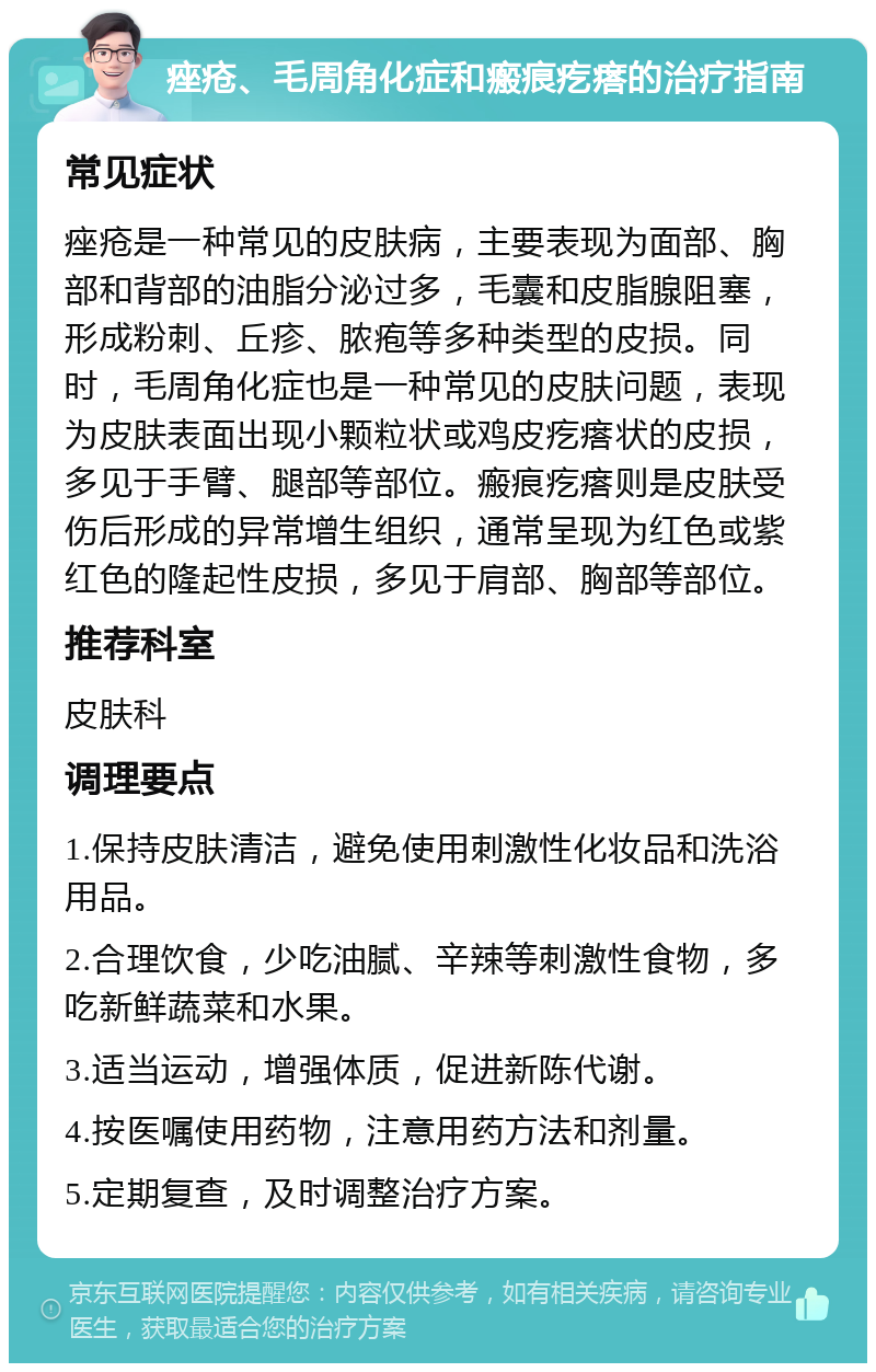 痤疮、毛周角化症和瘢痕疙瘩的治疗指南 常见症状 痤疮是一种常见的皮肤病，主要表现为面部、胸部和背部的油脂分泌过多，毛囊和皮脂腺阻塞，形成粉刺、丘疹、脓疱等多种类型的皮损。同时，毛周角化症也是一种常见的皮肤问题，表现为皮肤表面出现小颗粒状或鸡皮疙瘩状的皮损，多见于手臂、腿部等部位。瘢痕疙瘩则是皮肤受伤后形成的异常增生组织，通常呈现为红色或紫红色的隆起性皮损，多见于肩部、胸部等部位。 推荐科室 皮肤科 调理要点 1.保持皮肤清洁，避免使用刺激性化妆品和洗浴用品。 2.合理饮食，少吃油腻、辛辣等刺激性食物，多吃新鲜蔬菜和水果。 3.适当运动，增强体质，促进新陈代谢。 4.按医嘱使用药物，注意用药方法和剂量。 5.定期复查，及时调整治疗方案。