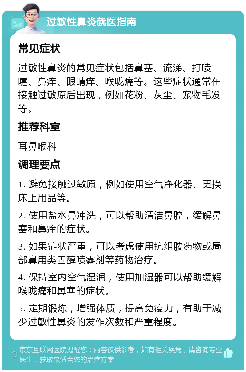 过敏性鼻炎就医指南 常见症状 过敏性鼻炎的常见症状包括鼻塞、流涕、打喷嚏、鼻痒、眼睛痒、喉咙痛等。这些症状通常在接触过敏原后出现，例如花粉、灰尘、宠物毛发等。 推荐科室 耳鼻喉科 调理要点 1. 避免接触过敏原，例如使用空气净化器、更换床上用品等。 2. 使用盐水鼻冲洗，可以帮助清洁鼻腔，缓解鼻塞和鼻痒的症状。 3. 如果症状严重，可以考虑使用抗组胺药物或局部鼻用类固醇喷雾剂等药物治疗。 4. 保持室内空气湿润，使用加湿器可以帮助缓解喉咙痛和鼻塞的症状。 5. 定期锻炼，增强体质，提高免疫力，有助于减少过敏性鼻炎的发作次数和严重程度。