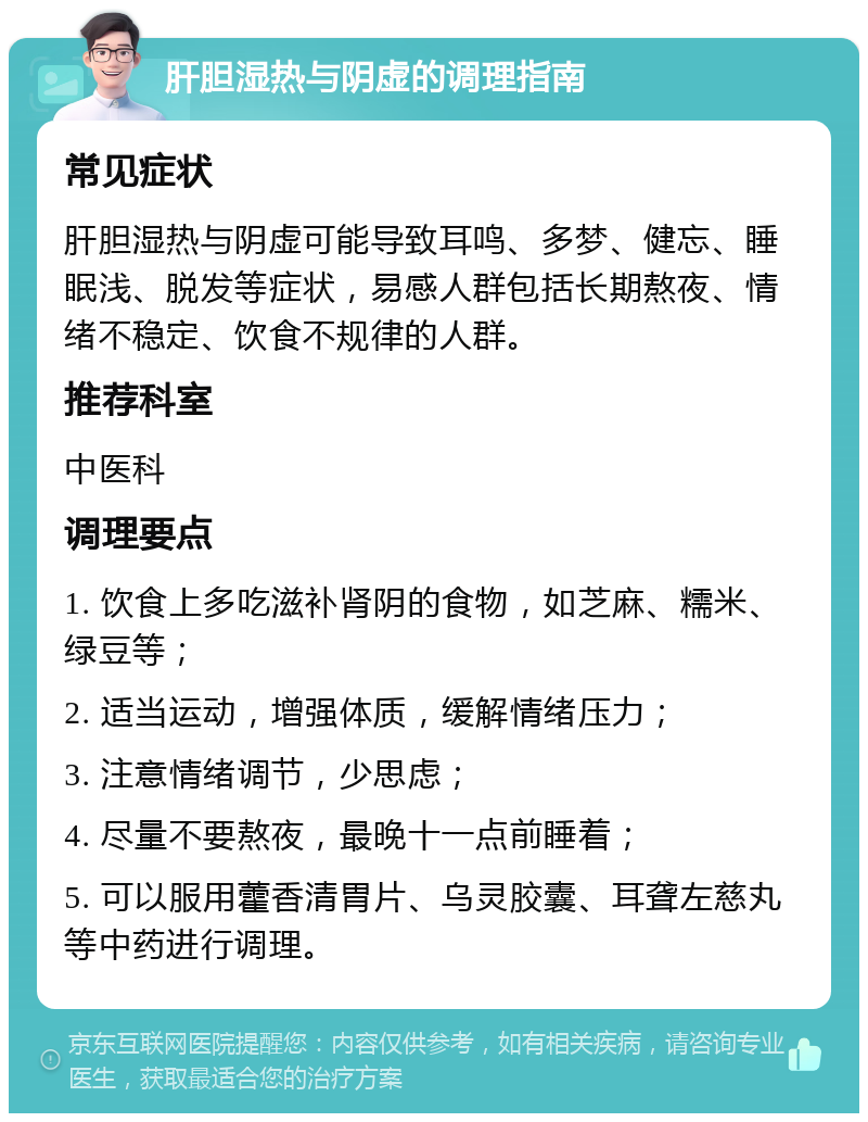 肝胆湿热与阴虚的调理指南 常见症状 肝胆湿热与阴虚可能导致耳鸣、多梦、健忘、睡眠浅、脱发等症状，易感人群包括长期熬夜、情绪不稳定、饮食不规律的人群。 推荐科室 中医科 调理要点 1. 饮食上多吃滋补肾阴的食物，如芝麻、糯米、绿豆等； 2. 适当运动，增强体质，缓解情绪压力； 3. 注意情绪调节，少思虑； 4. 尽量不要熬夜，最晚十一点前睡着； 5. 可以服用藿香清胃片、乌灵胶囊、耳聋左慈丸等中药进行调理。