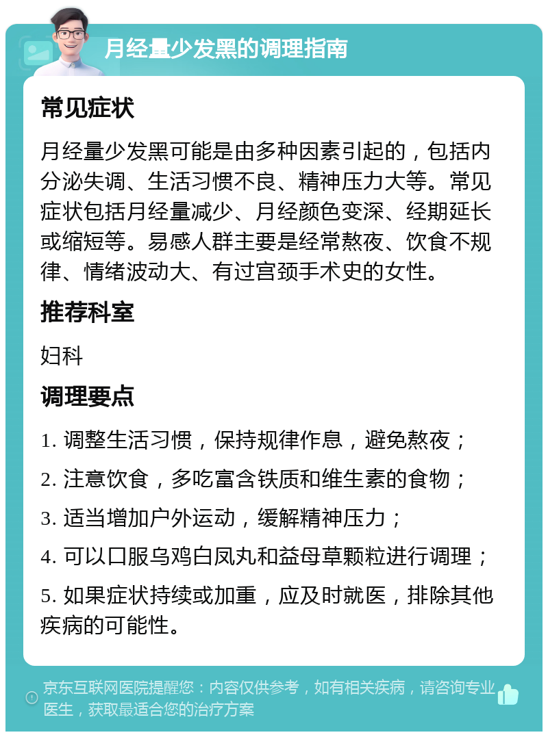 月经量少发黑的调理指南 常见症状 月经量少发黑可能是由多种因素引起的，包括内分泌失调、生活习惯不良、精神压力大等。常见症状包括月经量减少、月经颜色变深、经期延长或缩短等。易感人群主要是经常熬夜、饮食不规律、情绪波动大、有过宫颈手术史的女性。 推荐科室 妇科 调理要点 1. 调整生活习惯，保持规律作息，避免熬夜； 2. 注意饮食，多吃富含铁质和维生素的食物； 3. 适当增加户外运动，缓解精神压力； 4. 可以口服乌鸡白凤丸和益母草颗粒进行调理； 5. 如果症状持续或加重，应及时就医，排除其他疾病的可能性。