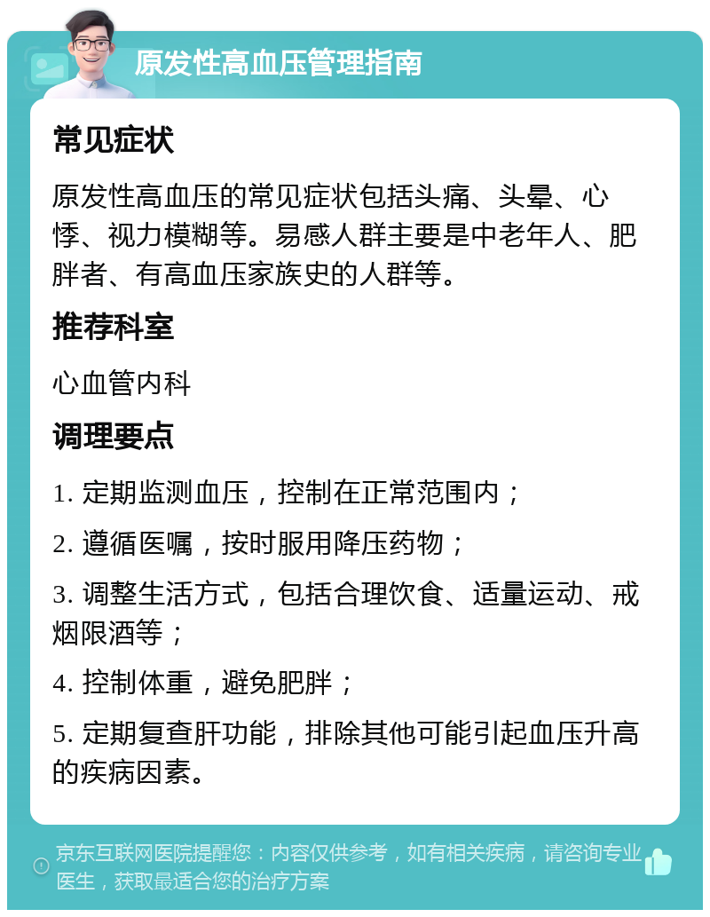 原发性高血压管理指南 常见症状 原发性高血压的常见症状包括头痛、头晕、心悸、视力模糊等。易感人群主要是中老年人、肥胖者、有高血压家族史的人群等。 推荐科室 心血管内科 调理要点 1. 定期监测血压，控制在正常范围内； 2. 遵循医嘱，按时服用降压药物； 3. 调整生活方式，包括合理饮食、适量运动、戒烟限酒等； 4. 控制体重，避免肥胖； 5. 定期复查肝功能，排除其他可能引起血压升高的疾病因素。