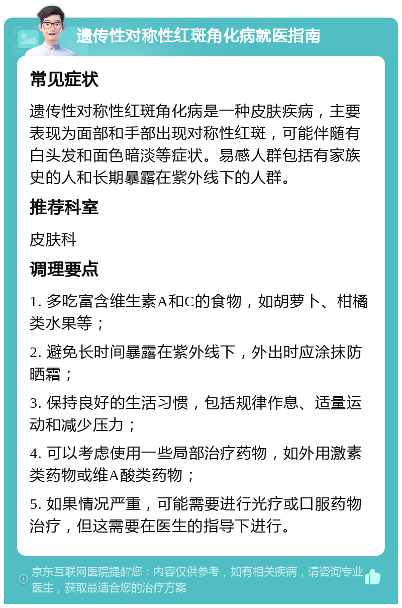 遗传性对称性红斑角化病就医指南 常见症状 遗传性对称性红斑角化病是一种皮肤疾病，主要表现为面部和手部出现对称性红斑，可能伴随有白头发和面色暗淡等症状。易感人群包括有家族史的人和长期暴露在紫外线下的人群。 推荐科室 皮肤科 调理要点 1. 多吃富含维生素A和C的食物，如胡萝卜、柑橘类水果等； 2. 避免长时间暴露在紫外线下，外出时应涂抹防晒霜； 3. 保持良好的生活习惯，包括规律作息、适量运动和减少压力； 4. 可以考虑使用一些局部治疗药物，如外用激素类药物或维A酸类药物； 5. 如果情况严重，可能需要进行光疗或口服药物治疗，但这需要在医生的指导下进行。