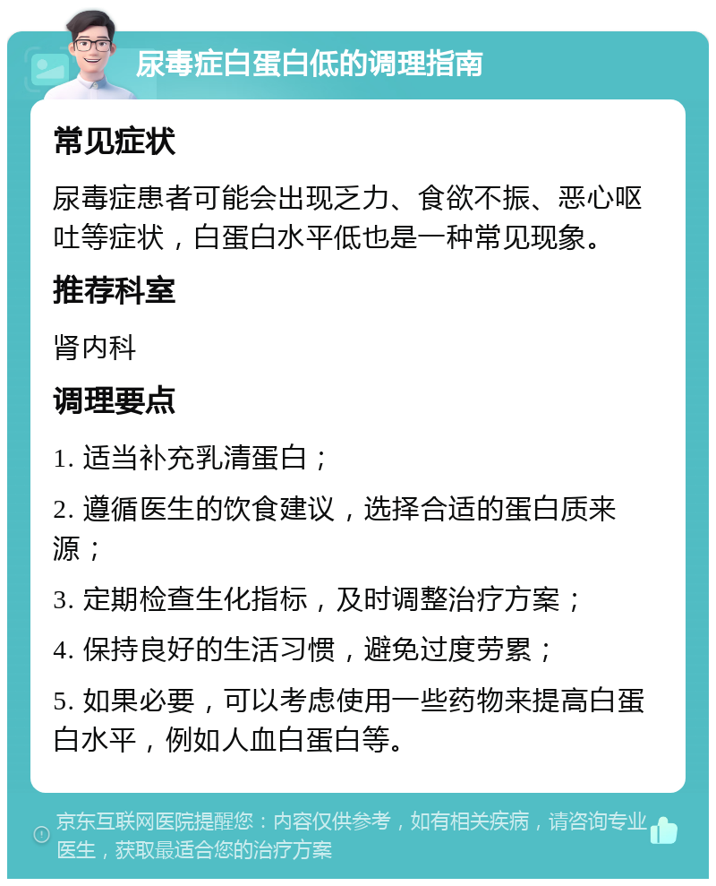 尿毒症白蛋白低的调理指南 常见症状 尿毒症患者可能会出现乏力、食欲不振、恶心呕吐等症状，白蛋白水平低也是一种常见现象。 推荐科室 肾内科 调理要点 1. 适当补充乳清蛋白； 2. 遵循医生的饮食建议，选择合适的蛋白质来源； 3. 定期检查生化指标，及时调整治疗方案； 4. 保持良好的生活习惯，避免过度劳累； 5. 如果必要，可以考虑使用一些药物来提高白蛋白水平，例如人血白蛋白等。