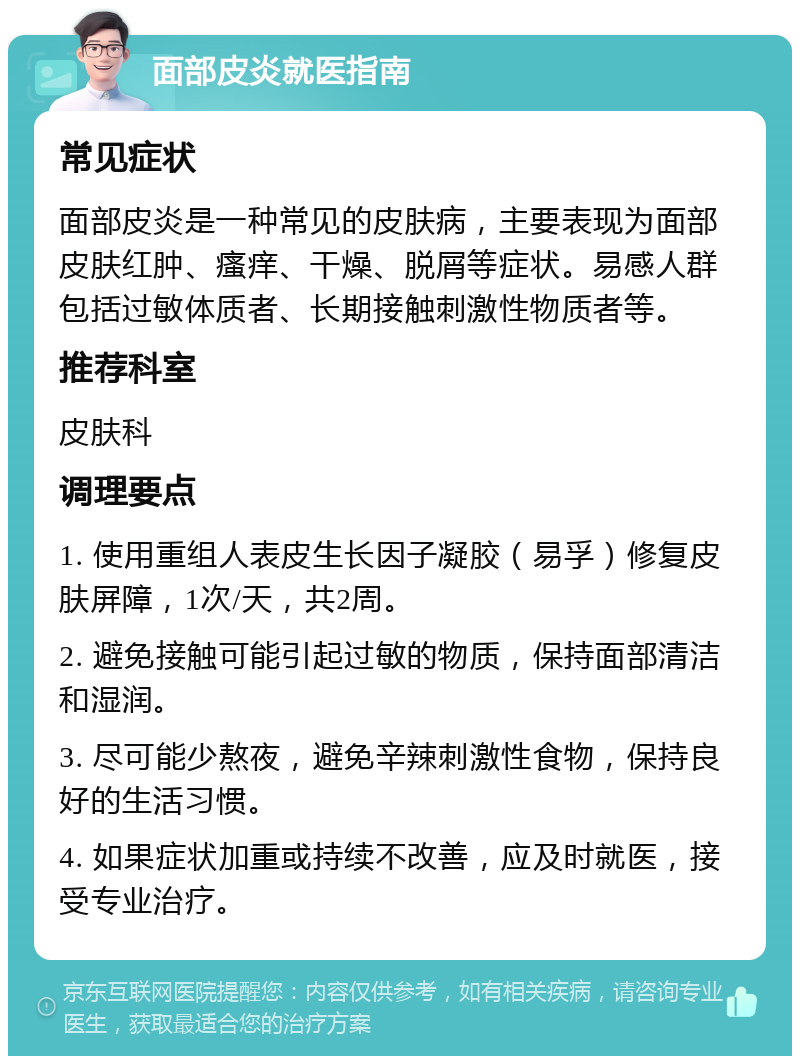 面部皮炎就医指南 常见症状 面部皮炎是一种常见的皮肤病，主要表现为面部皮肤红肿、瘙痒、干燥、脱屑等症状。易感人群包括过敏体质者、长期接触刺激性物质者等。 推荐科室 皮肤科 调理要点 1. 使用重组人表皮生长因子凝胶（易孚）修复皮肤屏障，1次/天，共2周。 2. 避免接触可能引起过敏的物质，保持面部清洁和湿润。 3. 尽可能少熬夜，避免辛辣刺激性食物，保持良好的生活习惯。 4. 如果症状加重或持续不改善，应及时就医，接受专业治疗。