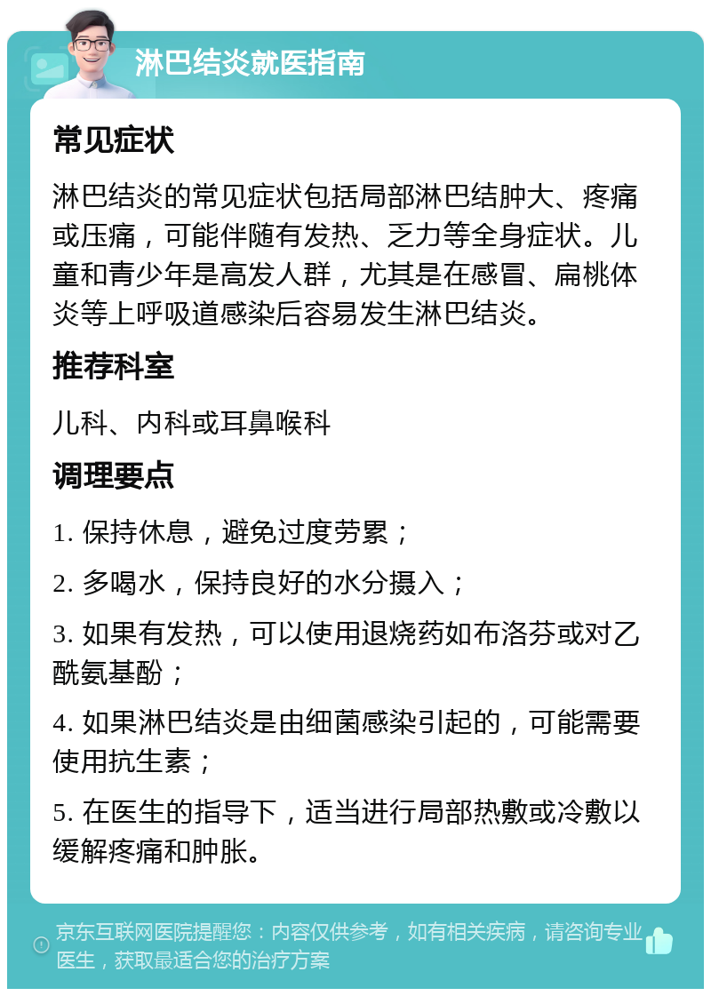 淋巴结炎就医指南 常见症状 淋巴结炎的常见症状包括局部淋巴结肿大、疼痛或压痛，可能伴随有发热、乏力等全身症状。儿童和青少年是高发人群，尤其是在感冒、扁桃体炎等上呼吸道感染后容易发生淋巴结炎。 推荐科室 儿科、内科或耳鼻喉科 调理要点 1. 保持休息，避免过度劳累； 2. 多喝水，保持良好的水分摄入； 3. 如果有发热，可以使用退烧药如布洛芬或对乙酰氨基酚； 4. 如果淋巴结炎是由细菌感染引起的，可能需要使用抗生素； 5. 在医生的指导下，适当进行局部热敷或冷敷以缓解疼痛和肿胀。