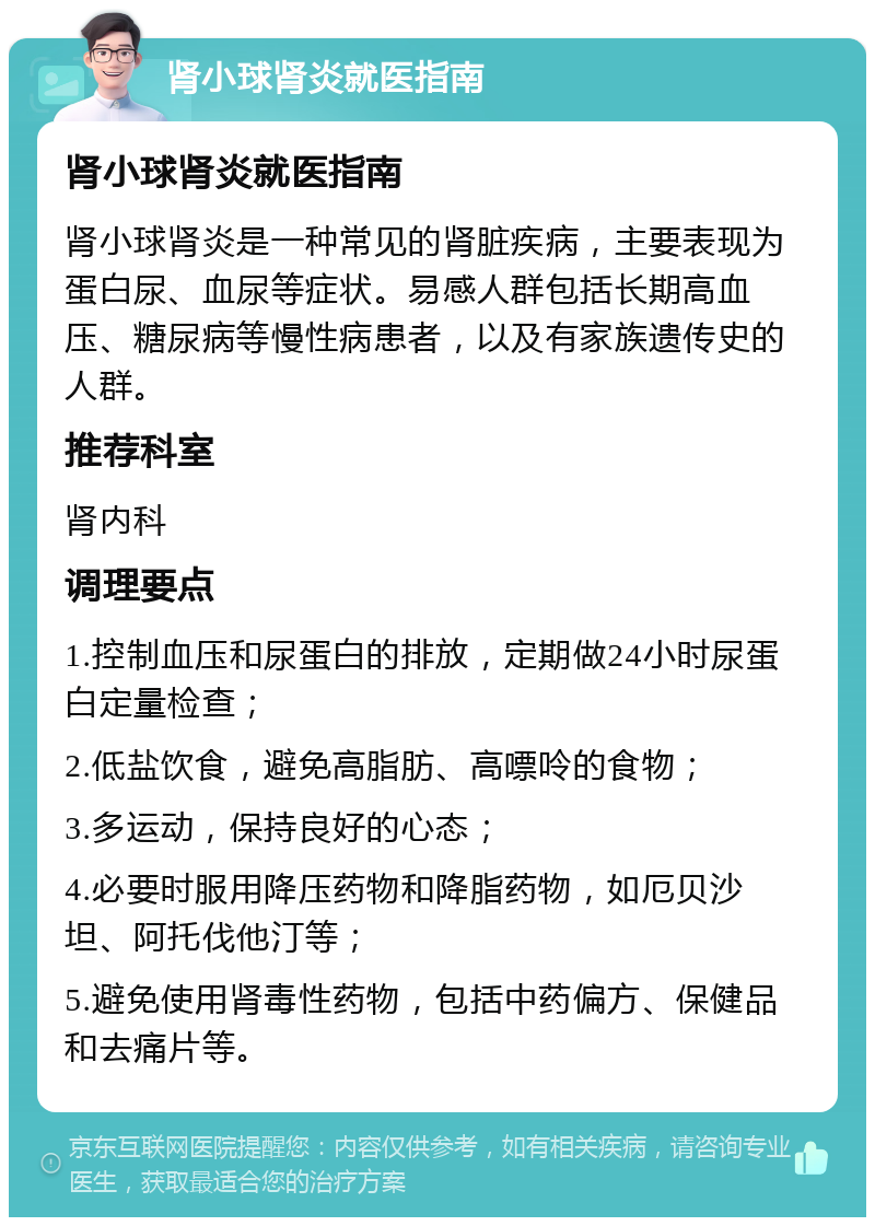 肾小球肾炎就医指南 肾小球肾炎就医指南 肾小球肾炎是一种常见的肾脏疾病，主要表现为蛋白尿、血尿等症状。易感人群包括长期高血压、糖尿病等慢性病患者，以及有家族遗传史的人群。 推荐科室 肾内科 调理要点 1.控制血压和尿蛋白的排放，定期做24小时尿蛋白定量检查； 2.低盐饮食，避免高脂肪、高嘌呤的食物； 3.多运动，保持良好的心态； 4.必要时服用降压药物和降脂药物，如厄贝沙坦、阿托伐他汀等； 5.避免使用肾毒性药物，包括中药偏方、保健品和去痛片等。