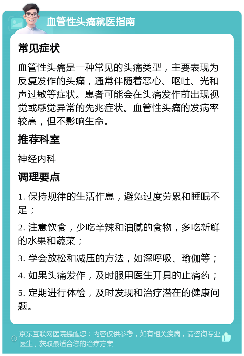 血管性头痛就医指南 常见症状 血管性头痛是一种常见的头痛类型，主要表现为反复发作的头痛，通常伴随着恶心、呕吐、光和声过敏等症状。患者可能会在头痛发作前出现视觉或感觉异常的先兆症状。血管性头痛的发病率较高，但不影响生命。 推荐科室 神经内科 调理要点 1. 保持规律的生活作息，避免过度劳累和睡眠不足； 2. 注意饮食，少吃辛辣和油腻的食物，多吃新鲜的水果和蔬菜； 3. 学会放松和减压的方法，如深呼吸、瑜伽等； 4. 如果头痛发作，及时服用医生开具的止痛药； 5. 定期进行体检，及时发现和治疗潜在的健康问题。